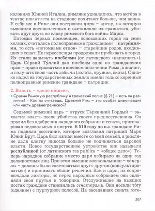 колониях Южной Италии, римляне удивлялись, что актёра в
театре или атлета на стадионе почитают больше, чем воина.
У себя же в Риме они построили цирк - арену, на которую
выводили военнопленных и заставляли их сражаться, уби­
вать друг друга во славу римского бога войны Марса.
Потомки первых поселенцев, основавших город на семи
холмах, считались полноправными гражданами —патриция­
ми, то есть «потомками отцов» - старейшин родов, входив­
ших в сенат. Но переселенцы продолжали прибывать в город.
Их стали называть плебеями (от латинского «наполнять»).
Царь Сёрвий Туллий дал плебеям одно из гражданских
прав - право сражаться в военном ополчении Рима, а значит,
и получать свою часть добычи (золота, оружия, скота). Одна­
ко надел на государственных землях имели только коренные
полноправные римские граждане —патриции.
2. Власть —«дело общее».
• Сравни Римскую республику и греческий полис (§ 21) —есть ли раз­
личия? • Как ты считаешь, Древний Рим - это особая цивилизация
или часть древнегреческой?
Седьмой римский царь —этруск Тарквйний Гордый - за­
хватил власть после убийства своего предшественника. Он
правил без одобрения народного собрания и сената, пригова­
ривал недовольных к смерти. В 510 году до н.э. граждане Ри­
ма подняли восстание, которое возглавил патриций Марк
Юний Брут. Царь был изгнан вместе со всей семьёй, а римля­
не дали клятву никогда больше не подчиняться царской
власти. Новое государственное устройство они называли
республикой (от латинского res publica - «общее дело»). Те­
перь народное собрание вместо царя избирало на один год
должностных лиц. При этом высшие военачальники - консу­
лы ~ должны были советоваться друг с другом (консультиро­
ваться) и принимать общие решения. Как и царя, их сопро­
вождали ликторы, но перед народным собранием они скло­
няли свои прутья и топорики. Отслужившие на высших
постах граждане становились сенаторами. Они носили тогу
(одеяние) с пурпурной полосой. На заседаниях сената гото-
207
 