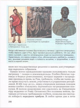 Когда собственные сыновья Брута вошли в заговор с другими патрициями,
чтобы вернуть царя в Рим, Брут проявил римскую доблесть. Он сам убил
своих сыновей, а других заговорщиков отдал на суд римским гражданам.
Удивительно, что одним словом virtus, обозначающим «доблесть, мужест­
во», римляне называли ещё и стойкость на войне, и трудолюбие, и чест­
ность в мирной жизни.
вили все государственные решения и законы для утвержде­
ния народным собранием.
Однако всеми гражданскими правами пользовались только
патриции - пахари и землевладельцы. Плебеи (богатые тор­
говцы и бедные ремесленники), которые наравне с патрици­
ями проливали кровь за Рим, требовали, чтобы им также да­
ли право получать землю, участвовать в управлении респуб­
ликой. В 494 году до н.э., перед очередным военным походом
воины-плебеи отказались подчиняться патрицианским кон­
сулам. В полном вооружении они удалились на Священную
гору недалеко от Рима. Оставшись без половины войска, па­
триции уступили требованиям плебеев, позволив им ежегод­
но избирать народного трибуна. В любое время дня и ночи
Первый консул
Марк Юний Брут.
Римская скульптура
Римляне в тогах.
Скульптура на саркофаге
Ликтор с прутьями
и топориком. Соер. рис.
208
 