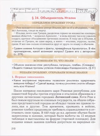 III тыс. до н.э. II тыс. до н.э. 1тыс. до н.э. Новая эра
Z 1 1 1 1111 1 1 1 1 1 1 1 1 1 1 1
X | IX | VIII | VII | VI | V | IV | III | II | 1 1 | II | III | IV | V
>
§ 34. Объединитель Италии
ОПРЕДЕЛЯЕМ ПРОБЛЕМУ УРОКА
- Рим находится в самом центре Италии, вот он её и объединил, - ска­
зал Антошка, глядя на карту.
- Италия, почти как Греция, разделена горами на множество изолиро­
ванных областей, - возразил Археолог, - и ведь никому так и не удалось
создать прочное объединение греческих полисов. К тому же в Италии, в
отличие от Греции, не один народ, а много - италики, этруски, галлы,
греки. И все они сильно отличаются друг от друга по языку и обычаям.
Сравни мнение Антошки ифакты, приведённые Археологом. В чём
противоречие, какой возникает вопрос? Сравни его с авторским
(с. 279).
ВСПОМИНАЕМ ТО, ЧТО ЗНАЕМ
• Объясни значение слов: республика, патриции, плебеи. (Словарь)
• Выдели главные причины успехов Александра Македонского. (§31)
РЕШАЕМ ПРОБЛЕМУ, ОТКРЫВАЕМ НОВЫЕ ЗНАНИЯ
1. Первые завоевания.
• Какие внутренние перемены позволяли римлянам одерживать
внешние победы? • Сделай вывод: почему римляне смогли объеди­
нить всю Италию?
После изгнания последнего царя Римская республика для
совместной борьбы против этрусков и италиков образовала с
другими латинскими городами Латинский союз. Хотя Рим и
был самым крупным из союзных государств, на общем собра­
нии представителей городов он обладал таким же правом го­
лоса, как и другие. Тем временем, сражаясь в войске,
римские плебеи продолжали требовать справедливости и от­
стаивать свои права. В 449 году до н.э. древние обычаи были
закреплены в законах, которые были выбиты на 12 медных
таблицах и выставлены на форуме (торговой площади). Для
издания новых законов плебеев допустили на народные со-
210
 