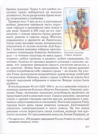 бранил граждан. Через 5 лет плебеи по­
лучили право избираться на высшие
должности, были разрешены браки меж­
ду патрициями и плебеями.
Проведя весь V век до н.э. в постоянных
войнах, римляне покорили часть этрус­
ских городов и расширили свои земли в
два раза. Однако в 390 году до н.э. при­
шедшие с севера кельты-галлы разгро­
мили римлян и сожгли город. Жители,
укрывшиеся в крепости на Капитолии,
после семи месяцев осады договорились
откупиться от галлов золотом. Для борь­
бы с галлами римляне избрали прослав­
ленного полководца Камилла диктато­
ром ~ в течение полугода он имел право
отдавать любые приказы и казнить любого гражданина. По
легенде, Камилл не признал мирного договора с галлами, за­
явив, что «римляне привыкли спасать отечество железом, а
не золотом». Война была продолжена. В это время римские
плебеи потребовали себе главного права —на землю. На ули­
цах Рима происходили вооружённые драки между плебеями
и патрициями. Наконец, закон о праве плебеев на землю был
принят народным собранием и сенатом. Вскоре галлы были
разбиты.
В последующие 40 лет (343-304 гг. до н.э.) римляне отняли у
племени самнитов богатые области Кампании. Опасаясь уси­
ления Рима, латинские союзники потребовали включить их
представителей в римский сенат. Однако римляне, заключая
союзы с одними городами против других, разгромили и под­
чинили взбунтовавшихся союзников. Жителям верных Риму
городов были даны права римских граждан. Бунтовавшие
лишились самоуправления и части земель. На эти земли
римляне стали переселять своих плебеев,fвозводя там кре­
пости-колонии. По предложению консула Аппия Клавдия, от
• По карте на с. 203 раздели завоевание Римом Италии на этапы идай
название каждому этапу.
Римский легионер.
Соврем, рисунок
211
 