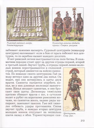 Римский военный лагерь.
Реконструкция
Командир легиона отдаёт
приказ. Соврем, рисунок
забивают камнями насмерть. Суровый центурион (командир
центурии) напоминает: если в бою от врага побежит вся цен­
турия, то по жребию казнят каждого десятого.
И вот римский легион выстраивается на поле битвы. В шах­
матном порядке стоят друг за другом отряды первой, второй
и третьей линий. Звучит труба, и отряды первой линии моло­
дых воинов перестраиваются в сплошной
строй, который движется на войско самни­
тов. По команде своего центуриона Гай на
ходу метнул одно за другим два копья. Он
видит, как они воткнулись в щиты двух
врагов. Самниты пытаются отрубить ко­
пья, но у них длинные железные наконеч­
ники. Копья мешают самнитам, и они бро­
сают свои щиты. Легионеры тяжёлыми
щитами сбивают врагов с ног, в сутолоке
колят и рубят их короткими римскими ме­
чами, но самнитов много, задние ряды на­
пирают, заменяют павших. Гаю всё тяже­
лее отбивать удары противника. Снова
звучит труба, и каждая вторая центурия
молодых воинов отступает на несколько
шагов назад и вбок. Торжествующие сам-
Центурион.
Соер. рис.
213
 