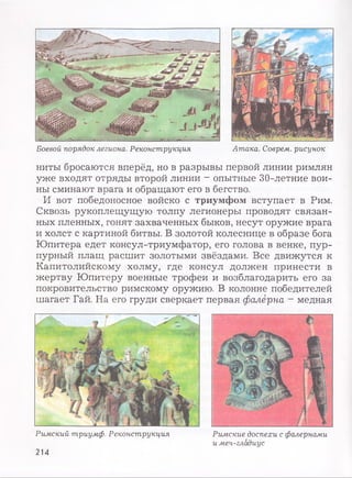 Боевой порядок легиона. Реконструкция Атака. Соврем, рисунок
ниты бросаются вперёд, но в разрывы первой линии римлян
уже входят отряды второй линии - опытные 30-летние вои­
ны сминают врага и обращают его в бегство.
И вот победоносное войско с триумфом вступает в Рим.
Сквозь рукоплещущую толпу легионеры проводят связан­
ных пленных, гонят захваченных быков, несут оружие врага
и холст с картиной битвы. В золотой колеснице в образе бога
Юпитера едет консул-триумфатор, его голова в венке, пур­
пурный плащ расшит золотыми звёздами. Все движутся к
Капитолийскому холму, где консул должен принести в
жертву Юпитеру военные трофеи и возблагодарить его за
покровительство римскому оружию. В колонне победителей
шагает Гай. На его груди сверкает первая фалёрна - медная
Римский триумф. Реконструкция Римские доспехи с фалернами
и меч-гладиус
214
 