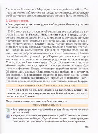 бляха с изображением Марса, награда за доблесть в бою. Те­
перь он может избираться на государственные должности, но
до 46 лет число его военных походов должно быть не менее 20.
3. Союз городов.
• Благодаря чему римлянам удалось объединить Италию и удержи­
вать власть в ней?
К 290 году до н.э. римляне объединили все покорённые на­
роды Италии в Римско-Италийский союз. Города, добро­
вольно подчинившиеся Риму, сохраняли самоуправление, но
поставляли свои отряды в римскую армию. Города, оказав­
шие сопротивление, платили дань, подчинялись решениям
римского сената, отдавали часть земель для римских крепос­
тей-колоний. Большинство греческих городов-колоний на
юге Италии добровольно вошли в союз с римлянами. Однако
самый большой торговый город Тарент решил оказать сопро­
тивление и призвал на помощь родственника Александра
Македонского, Эпирского царя Пирра. Боевые слоны, приве­
зённые царём, дважды «растоптали» римские легионы. Од­
нако и в фаланге Пирра легионеры перебили много воинов.
Об этом царь сказал: «Ещё одна такая победа, и я останусь
без войска». В решающем сражении римские воины метко
поражали слонов зажжёнными стрелами и копьями. Разъ­
ярённые слоны повернули назад и затоптали воинов Пирра.
СРАВНИВАЕМ СВОЙ ВЫВОД С АВТОРСКИМ
В V-III веках до н.э. вся Италия от галльских общин на
севере до греческих городов на юге была объединена в со­
юз во главе с Римом.
Ключевые слова: легион, плебеи, патриции.
ПРИМЕНЯЕМ ЗНАНИЯ
ГУ?] • Как правило римлян «разделяй и властвуй» помогло им овла-
деть Италией?
Й55] • Изучи, что означало для римлян имя Муций Сцеволла, выраже-
ние «пиррова победа». Сделай вывод о том, какие граждан­
ские качества римлян обеспечивали им победы над врагами.
215
 