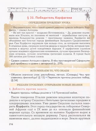 III тыс. до н.э. II тыс. до н.э. 1тыс. до н.э. Новая эра
I I I I I I I I I I 1 I 1 I I I I I X I IX I VIII | VII | VI | V | IV | III | II | 1 1 | II | III | IV | V
§ 35. Победитель Карф агена
ОПРЕДЕЛЯЕМ ПРОБЛЕМУ УРОКА
Неудивительно, что с такой армией римляне сумели победить Кар­
фаген, - сказал Антошка.
- Не всё так просто! - возразил Источниковед. - Да, римляне подчи­
нили всю Италию, но половина её жителей - первобытные пастухи, а
жилища большинства римлян - простенькие хижины. Карфаген же
объединил все богатые города финикийцев Западного Средиземномо­
рья. Сам Карфаген окружали три кольца стен, за которыми высились
6-этажные дома, сверкали золотом дворцы и храмы богов, которым при­
носили в жертву детей покорённых народов. У карфагенян служили
лучшие всадники африканских кочевников, лучшие пращники Балеар­
ских островов, лучшие пехотинцы греческих полисов. В городе было
300 загонов для боевых слонов.
Сравни мнение Антошки и факты. В чём противоречие? Сформули
руй проблему и сравни с авторской (с. 279).
ВСПОМИНАЕМ ТО, ЧТО ЗНАЕМ
Объясни значение слов: республика, легион. (Словарь) Чем про­
славились финикийцы? (§ 13)
(§34)
Перечисли причины римских побед.
РЕШАЕМ ПРОБЛЕМУ, ОТКРЫВАЕМ НОВЫЕ ЗНАНИЯ
1. Доблесть против золота.
• Выдели причины победы римлян в 1-й Пунической войне.
После покорения Италии римские владения вплотную по­
дошли к острову Сицилия с богатыми греческими городами и
плодородными землями. Уже давно Сицилию пытался поко­
рить Карфаген. Этот город-государство на побережье Север­
ной Африки ещё в IX веке до н.э. основали финикийские
морские купцы. Со временем из колонии Карфаген вырос в
самостоятельную мощную державу. Город располагался на
каменном мысе, далеко выдающемся в море. Земли крупных
216
 