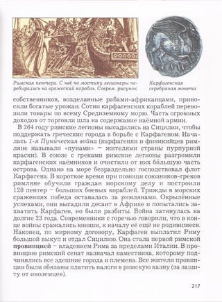 Римская пентера. С неё по мостику легионеры пе­
ребирались на вражеский корабль. Соврем, рисунок
Карфагенская
серебряная монета
собственников, возделанные рабами-африканцами, прино­
сили богатые урожаи. Сотни карфагенских кораблей перево­
зили товары по всему Средиземному морю. Часть огромных
доходов от торговли шла на содержание наёмной армии.
В 264 году римские легионы высадились на Сицилии, чтобы
поддержать греческие города в борьбе с Карфагеном. Нача­
лась 1-я Пуническая война (карфагенян и финикийцев рим­
ляне называли «пунами» - жителями страны пурпурной
краски). В союзе с греками римские легионы разгромили
карфагенских наёмников и очистили от них большую часть
острова. Однако на море безраздельно господствовал флот
Карфагена. В короткое время при помощи союзников-греков
римляне обучили граждан морскому делу и построили
120 пентер ~ больших боевых кораблей. Трижды в морских
сражениях победа оставалась за римлянами. Окрылённые
успехами, они высадили десант в Африке и попытались за­
хватить Карфаген, но были разбиты. Война затянулась на
долгие 23 года. Современники с горечью говорили, что в кон­
це войны сражались юноши, к началу её ещё не родившиеся.
Наконец, по мирному договору, Карфаген выплатил Риму
большой выкуп и отдал Сицилию. Она стала первой римской
провинцией —владением Рима за пределами Италии. В про­
винцию римский сенат назначал наместника, которому под­
чинялись все здешние города и племена. Все жители провин­
ции были обязаны платить налоги в римскую казну (за защи­
ту от иноземцев).
217
 