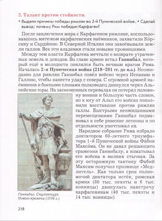 2. Талант против стойкости.
• Выдели причины победы римлян во 2-й Пунической войне. • Сделай
вывод: почему Рим победил Карфаген?
После заключения мира с Карфагеном римляне, воспользо­
вавшись мятежом карфагенских наёмников, захватили Кор­
сику и Сардинию. В Северной Италии они завоёвывали зем­
ли галлов. Все эти владения стали новыми провинциями.
Между тем власти Карфагена мечтали о возврате утрачен­
ных земель и доходов. Во главе армии встал Ганнибал, кото­
рый ещё в молодости поклялся быть вечным врагом Рима.
Началась 2-я Пуническая война (218-201 гг. до н.э.). Неожи­
данно для римлян Ганнибал повёл войско через Испанию и
Галлию, чтобы нанести удар с севера. С огромной армией на­
ёмников и боевыми слонами полководец двинулся через Аль­
пийские горы. На заснеженных перевалах он потерял полови­
ну воинов и большую часть слонов,
но к югу от Альп его войско попол­
нили восставшие против римлян
галлы. Быстрыми неожиданными
перемещениями Ганнибал подма­
нивал к себе римские легионы и по
отдельности уничтожал их.
Народное собрание Рима избрало
диктатором 60-летнего триумфа­
тора 1-й Пунической войны Фабия
Максима. Он не давал решающего
сражения Ганнибалу, а изматывал
его войска в мелких стычках. За
эту осторожную тактику Фабий
Максим получил прозвище «Мед­
литель». Как только срок полно­
мочий диктатора истёк, римская
армия (80 тыс. пехоты и б тыс.
конницы) двинулась навстречу
Ганнибал. Скульптура карфагенянам (40 тыс. пехоты и
Нового времени (1704 г.) 14 ТЫС. КОННИЦЫ).
218
 