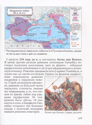 Территории после
1-й Пунической
войныПунические войны
III в. до н.э.
Карфагена
Римской
республики
Граница террито­
рии, захваченной
римлянами после
2-й Пунической
войны (218-201 гг.
до н.э.)
Походы и
победы
Х 2 1 7
РИМ5>
.с**® ° 'Ва о.Корсика
Кордуба
о.Сардиния1овый Карфаген
(Картахена)
Мессана карфагенян
X 207о.Сицилия4 :иракузы
Зама римлян
• Последовательно перечисли события 2-й Пунической войны, разде­
ли её на два этапа идай им названия.
2 августа 216 года до н. э. состоялась битва при Каннах.
В центр против лучших римских легионеров Ганнибал по­
ставил галльских ополченцев, зато на фланги —отборных
карфагенских копейщиков и летучую африканскую и испан­
скую конницу. Римляне продавили центр армии Ганнибала, и
галлы шаг за шагом отступали. Однако на флангах карфаге­
няне опрокинули римских
всадников и окружили пехо­
ту. Строй легионеров смешал­
ся, римляне по большей части
оказались стиснуты своими
же товарищами, а те, что сто­
яли по краям, гибли под уда­
рами карфагенян. 50 тыс.
римлян были убиты, 18 тыс.
взяты в плен, в Карфаген Ган­
нибал отправил три больших
сосуда с золотыми кольцами
павших РИМСКИХ сенаторов. Битва при Каннах. Соврем, рисунок
219
 