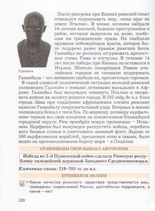 .. figi После разгрома при Каннах римский сенат
отказался подписывать мир, «пока враг на
земле Италии». В новые легионы набрали
16-летних юношей, бывших преступников и
рабов, которых выкупили на волю, пообе-
щав им гражданские права. Их снабдили
оружием побеждённых врагов, которое бы-
Щ ло подарено ранее храмам римских богов.
Щ Ганнибал не решился штурмовать крепост-
Щ ные стены Рима и отступил. В течение 14
лет после победы при Каннах он оставался в
Италии. Жители покорённых Римом ита-
Сципион лийских городов не спешили поддержать
Ганнибала - его наёмники грабили их, препятствуя торговле.
В такой сложной политической ситуации молодой римский
полководец Сципион с новыми легионами высадился в Аф­
рике. Ганнибал был вынужден покинуть Италию и напра­
вить войска на защиту родного города. В 202 году до н.э. близ
города Зама при поддержке африканских племён римляне
нанесли Ганнибалу сокрушительный удар. Впервые в жизни
полководец бежал с поля боя. По мирному договору карфаге­
няне теряли все свои владения за исключением ближайшей
городской округи. Рим приобрёл новую провинцию - Испа­
нию. Карфаген был вынужден распустить войска, перебить
всех боевых слонов и уничтожить военный флот. Зарево от
500 карфагенских кораблей, преданных огню в гавани, было
видно на противоположном берегу моря - в Сицилии.
СРАВНИВАЕМ СВОЙ ВЫВОД С АВТОРСКИМ
Победа во 2-й Пунической войне сделала Римскую респу­
блику сильнейшей державой Западного Средиземноморья.
Ключевые слова: 218-201 гг. до н.э.
ПРИМЕНЯЕМ ЗНАНИЯ
• Какие качества римского характера представляются вам,
гражданам современной России, достойными подражания, а
какие - нет?
220
 