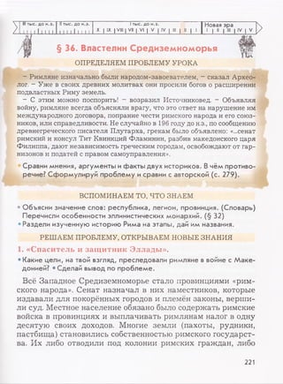 III тыс. до н.э. Nтыс. до н.э. I тыс. до н.э. Новая эра
-LI I 1111 II I I I J I I Ш,. X I IX I VIII | VII | VI | V | IV | III | II | 1 1 | II | III | IV | V
>
§ 36. Властелин Средиземноморья
ОПРЕДЕЛЯЕМ ПРОБЛЕМУ УРОКА
- Римляне изначально были народом-завоевателем, - сказал Архео­
лог. - Уже в своих древних молитвах они просили богов о расширении
подвластных Риму земель.
- С этим можно поспорить! - возразил Источниковед. - Объявляя
войну, римляне всегда объясняли врагу, что это ответ на нарушение им
международного договора, попрание чести римского народа и его союз­
ников, или справедливости. Не случайно в 196 году до н.э., по сообщению
древнегреческого писателя Плутарха, грекам было объявлено: «...сенат
римский и консул Тит Квинкций Фламинин, разбив македонского царя
Филиппа, дают независимость греческим городам, освобождают от гар­
низонов и податей с правом самоуправления».
Сравни мнения, аргументы и факты двух историков. В чём противо­
речие? Сформулируй проблему и сравни с авторской (с. 279).
ВСПОМИНАЕМ ТО, ЧТО ЗНАЕМ
• Объясни значение слов: республика, легион, провинция. (Словарь)
Перечисли особенности эллинистических монархий. (§ 32)
•Раздели изученную историю Рима на этапы, дай им названия.
РЕШАЕМ ПРОБЛЕМУ, ОТКРЫВАЕМ НОВЫЕ ЗНАНИЯ
1. «Спаситель и защ итник Эллады».
•Какие цели, на твой взгляд, преследовали римляне в войне с Маке­
донией? • Сделай вывод по проблеме.
Всё Западное Средиземноморье стало провинциями «рим­
ского народа». Сенат назначал в них наместников, которые
издавали для покорённых городов и племён законы, верши­
ли суд. Местное население обязано было содержать римские
войска в провинциях и выплачивать римлянам налог в одну
десятую своих доходов. Многие земли (пахоты, рудники,
пастбища) становились собственностью римского государст­
ва. Их либо отводили под колонии римских граждан, либо
221
 