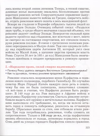 лись воины второй линии легионов. Теперь, в тесной схватке,
длинные копья македонян оказались бесполезными против
коротких римских мечей. Сокрушительное поражение выну­
дило Македонию вывести войска из Греции, сократить войс­
ко, отдать римлянам много золота и весь македонский флот.
Вскоре на стадионе в Коринфе собрались тысячи людей из
всех городов Эллады. Очевидец событий писал: «Раздался
звук трубы, и среди общего молчания глашатай объявил, что
римляне даруют свободу Элладе. Невероятно сильный крик
радости пронёсся над стадионом, все вскочили с мест, никто
не смотрел на состязания спортсменов, все спешили пожать
руки римским послам». В союзе с греческими полисами рим­
ляне переправились в Малую Азию. Там они одержали побе­
ду над сирийским царём Антиохом III, который увёл свои
войска из Малой Азии, а здешние царства признали власть
Рима. Спустя 30 лет (в 168 г. до н.э.) Македония была оконча­
тельно завоёвана и позднее превращена в римскую провин­
цию.
2. «Народами правь, силой смиряя надменных!»
• Почему Риму удалось овладеть Восточным Средиземноморьем?
• Как ты думаешь, почему римляне продолжали завоевания?
Римляне опасались возрождения мощи Карфагена и появ­
ления нового полководца, подобного Ганнибалу. Не случайно
сенатор Марк Порций Катон каждую свою речь в сенате,
чему бы она ни была посвящена, заканчивал словами:
«А всё-таки я считаю, что Карфаген должен быть разру­
шен». В 149 году до н.э. Рим высадил в Африке войска и
предъявил Карфагену ультиматум. Сначала римляне потре­
бовали выдать всё оружие и метательные машины. Карфаге­
няне выполнили это требование, но, когда им велели оста­
вить город и покинуть побережье, решились на отчаянную
борьбу. Сбрасывая камни со стен, они отбивали атаки рим­
лян. Три года потребовалось римлянам, чтобы сломить их
сопротивление. Только в 146 году до н.э., когда карфагеняне
вконец обессилили от голода, легионеры ворвались в город.
Семь дней на улицах горящего Карфагена кипело сражение.
223
 