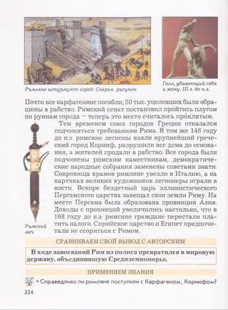 Галл, убивающий себя
Римляне штурмуют город. Соврем, рисунок и жену. III в. до н.э.
Почти все карфагеняне погибли, 50 тыс. уцелевших были обра­
щены в рабство. Римский сенат постановил пройтись плугом
по руинам города - теперь это место считалось проклятым.
t
TeM временем союз городов Греции отказался
подчиняться требованиям Рима. В том же 146 году
до н.э. римские легионы взяли крупнейший грече­
ский город Коринф, разрушили все дома до основа­
ния, а жителей продали в рабство. Все города были
подчинены римским наместникам, демократиче­
ские народные собрания заменены советами знати.
Сокровища храмов римляне увезли в Италию, а на
картинах великих художников легионеры играли в
кости. Вскоре бездетный царь эллинистического
Пергамского царства завещал свои земли Риму. На
месте Пергама была образована провинция Азия.
Доходы с провинций увеличились настолько, что в
168 году до н.э. римские граждане перестали пла­
тить налоги. Сирийское царство и Египет предпочи­
тали не ссориться с Римом.
Римский
меч
СРАВНИВАЕМ СВОИ ВЫВОД С АВТОРСКИМ
В ходе завоеваний Рим из полиса превратился в мировую
державу, объединившую Средиземноморье.
ПРИМЕНЯЕМ ЗНАНИЯ
• Справедливо ли римляне поступили с Карфагеном, Коринфом?
224
 