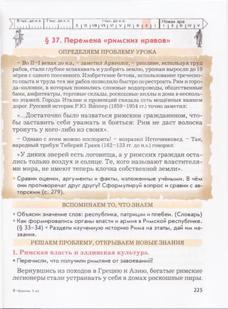 III тыс. до н.э. II тыс. до н.э. 1тыс. до н.э. Новая эра
1 1 1 1 11 I. 1 1 1 1 1 1 1И 1 1 X | IX I VIII | VII | VI | V | IV | III | II | 1 1 | II | III | IV | V
»
§ 37. Перемена «римских нравов»
ОПРЕДЕЛЯЕМ ПРОБЛЕМУ УРОКА
- Во II—I веках до н.э., - заметил Археолог, - римляне, используя труд
рабов, стали глубже вспахивать и удобрять землю, урожаи выросли до 10
зёрен с одного посеянного. Изобретение бетона, использование греческо­
го опыта и труда тех же рабов позволило быстро перестроить Рим и горо­
да-колонии, в которых появились сложные водопроводы, общественные
бани, амфитеатры, торговые склады, роскошные виллы и дома в несколь­
ко этажей. Города Италии и провинций связала сеть мощённых камнем
дорог. Русский историк Р.Ю. Виппер (1859-1954 гг.) точно заметил:
«...Достаточно было назваться римским гражданином, что­
бы заставить себя уважать и бояться: Рим не даст волоска
тронуть у кого-либо из своих».
- Однако с этим можно поспорить! - возразил Источниковед. - Так,
народный трибун Тиберий Гракх (162-133 гг. до н.э.) говорил:
«У диких зверей есть логовища, а у римских граждан оста­
лись только воздух и солнце. Те, кого называют властителя­
ми мира, не имеют теперь клочка собственной земли».
• Сравни оценки, аргументы и факты, изложенные учёными. В чём
они противоречат друг другу? Сформулируй вопрос и сравни с ав­
торским (с. 279).
ВСПОМИНАЕМ ТО, ЧТО ЗНАЕМ
• Объясни значение слов: республика, патриции и плебеи. (Словарь)
• Как формировались органы власти и армия в Римской республике.
(§ 33-34) • Раздели изученную историю Рима на этапы, дай им на­
звания.
РЕШАЕМ ПРОБЛЕМУ, OTKPBIBAEM HOBBIE ЗНАНИЯ
1. Римская власть и эллинская культура.
• Перечисли, что получили римляне от завоеваний?
Вернувшись из походов в Грецию и Азию, богатые римские
легионеры стали устраивать у себя в домах роскошные пиры.
8_Данилов, 5 кл. 225
 