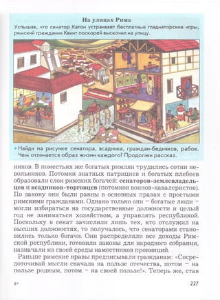 На улицах Рима
Услышав, что сенатор Катон устраивает бесплатные гладиаторские игры,
римский гражданин Квинт поскорей выскочил на улицу.
• Найди на рисунке сенатора, всадника, граждан-бедняков, рабов.
Чем отличается образ жизни каждого? Продолжи рассказ.
ников. В поместьях же богатых римлян трудились сотни не­
вольников. Потомки знатных патрициев и богатых плебеев
образовали слои римских богачей: сенаторов-землевладель-
цев и всадников-торговцев (потомков воинов-кавалеристов).
По закону они были равны в основных правах с простыми
римскими гражданами. Однако только они - богатые люди -
могли избираться на государственные должности и целый
год не заниматься хозяйством, а управлять республикой.
Поскольку в сенат зачисляли лишь тех, кто отслужил на
высших должностях, то получалось, что сенаторами стано­
вились только богачи. Они распределяли все доходы Рим­
ской республики, готовили законы для народного собрания,
назначали из своей среды наместников провинций.
Раньше римские нравы предписывали гражданам: «Сосре­
доточивай мысли сначала на пользе отечества, потом - на
пользе родным, потом - на своей пользе!». Теперь же, став
8* 227
 