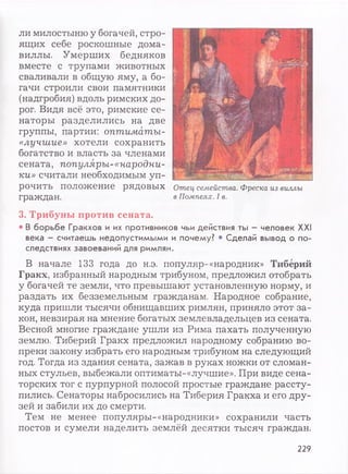 ли милостыню у богачей, стро­
ящих себе роскошные дома-
виллы. Умерших бедняков
вместе с трупами животных
сваливали в общую яму, а бо­
гачи строили свои памятники
(надгробия) вдоль римских до­
рог. Видя всё это, римские се­
наторы разделились на две
группы, партии: оптиматы-
«лучшие» хотели сохранить
богатство и власть за членами
сената, популяры-«народни­
ки» считали необходимым уп­
рочить положение рядовых
граждан.
3. Трибуны против сената.
• В борьбе Гракхов и их противников чьи действия ты —человек XXI
века - считаешь недопустимыми и почему? • Сделай вывод о по­
следствиях завоеваний для римлян.
В начале 133 года до н.э. популяр-«народник» Тиберий
Гракх, избранный народным трибуном, предложил отобрать
у богачей те земли, что превышают установленную норму, и
раздать их безземельным гражданам. Народное собрание,
куда пришли тысячи обнищавших римлян, приняло этот за­
кон, невзирая на мнение богатых землевладельцев из сената.
Весной многие граждане ушли из Рима пахать полученную
землю. Тиберий Гракх предложил народному собранию во­
преки закону избрать его народным трибуном на следующий
год. Тогда из здания сената, зажав в руках ножки от сломан­
ных стульев, выбежали оптиматы-«лучшие». При виде сена­
торских тог с пурпурной полосой простые граждане рассту­
пились. Сенаторы набросились на Тиберия Гракха и его дру­
зей и забили их до смерти.
Тем не менее популяры-«народники» сохранили часть
постов и сумели наделить землёй десятки тысяч граждан.
Отец семейства. Фреска из виллы
в Помпеях. I в.
229
 