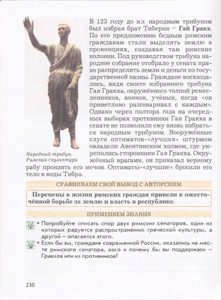 В 123 году до н.э. народным трибуном
был избран брат Тиберия - Гай Гракх.
По его предложению бедным римским
гражданам стали выделять землю в
провинциях, создавая там римские
колонии. Под руководством трибуна на­
родное собрание отобрало у сената пра­
во распределять земли и деньги из госу­
дарственной казны. Граждане восхища­
лись, видя своего избранного трибуна
Гая Гракха, окружённого толпой ремес­
ленников, воинов, учёных, когда «он
приветливо разговаривал с каждым».
Однако через полтора года на очеред­
ных выборах противники Гая Гракха в
сенате не позволили ему вновь избрать-
ся народным трибуном. Вооружённые
слуги оптиматов-«лучших» штурмом
овладели Авентинским холмом, где ук-
На-родный трибун. репились сторонники Гая Гракха. Окру-
Римская скульптура жённый врагами, он приказал верному
рабу пронзить его мечом. Оптиматы-«лучшие» бросили его
тело в воды Тибра.
СРАВНИВАЕМ СВОЙ ВЫВОД С АВТОРСКИМ
Перемены в жизни римских граждан привели к ожесто­
чённой борьбе за землю и власть в республике.
ПРИМЕНЯЕМ ЗНАНИЯ
Р>Т] • Попробуйте описать спор двух римских сенаторов, один из
которых радуется распространению греческой культуры, а
другой - опасается этого.
• Если бы вы, граждане современной России, оказались на мес-
* ' те римского сенатора, кого и почему бы вы поддержали -
Гракхов или их противников?
230
 