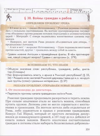 III тыс. до н.э. II тыс. до н.э. I тыс. до н.э. Новая эра
N I I I I I I I I I I 111 1 1 1 X | IX | VIII | VII | VI | V | IV I III | II | I
JJJL
>
>
§ 38. Войны граждан и рабов
ОПРЕДЕЛЯЕМ ПРОБЛЕМУ УРОКА
- В I веке до н.э., - сказал Источниковед, - Римская держава столкну­
лась с сильными противниками. На востоке причерноморские государ­
ства объединил против римлян потомок персидских и эллинистических
царей - Митридат. С севера надвигались воинственные племена гер­
манцев.
- Наверное, все жители Рима решили объединиться для отпора, -
предположил Антошка.
- А вот и нет! - возразил Источниковед. - Одни поднимали восстания
против властей, другие - сражались между собой за власть.
Сравни мнение Антошки и приведённые факты. В чём противоре­
чие, какой следует вопрос? Сравни с авторским (с. 279).
ВСПОМИНАЕМ ТО, ЧТО ЗНАЕМ
• Объясни значение слов: республика, граждане, рабы, дикта­
тор.(Словарь)
• Как формировались власть и армия в Римской республике? (§ 33,
34) • Раздели всех жителей Римской державы I века до н.э. на круп­
ные группы (слои) с разными интересами. (§ 37)
РЕШАЕМ ПРОБЛЕМУ, ОТКРЫВАЕМ НОВЫЕ ЗНАНИЯ
1. От полководца до диктатора.
• Перечисли причины начала гражданских войн в Риме.
Римские граждане продолжали разоряться и терять землю.
При созыве ополчения стало не хватать воинов, способных
купить оружие. Легионы уже не могли справиться с восста­
ниями в провинциях. Их жители хотели либо отделиться от
Рима, либо уравняться в правах с римскими гражданами.
Консул Гай Марий, который от простого легионера дослу­
жился до командующего армией, в 107 году до н.э. добился от
сената новых законов. Вместо ополчения состоятельных
граждан в легионы стали набирать безземельных доброволь-
231
 