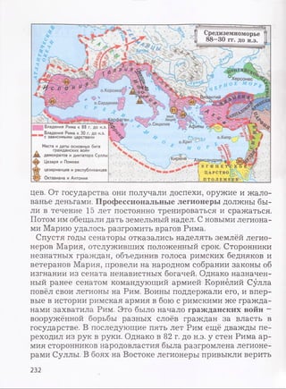 Средиземноморье
88—30 гг. до н.э.
Херсонес
О Е М о р
о.Корсика!
о.Сардиния!
МЫС 1
Акций)фаген
[о.Сицилия
'"АфиныВладения Рима к 88 г. до н.э.
Владения Рима к 30 г. до н.э.
с зависимыми царствами
Места и даты основных битв
д гражданских войн
/я8 демократов и диктатора Суллы
4э> Цезаря и Помпея
Ы2? цезарианцев и республиканцев
531/ Октавиана и Антония
:-ггг.ирена л,ександрия ^
Т е г и п е то
I Ц а р с т в о :
i Д Т О Л Е М Е ;
цев. От государства они получали доспехи, оружие и жало­
ванье деньгами. Профессиональные легионеры должны бы­
ли в течение 15 лет постоянно тренироваться и сражаться.
Потом им обещали дать земельный надел. С новыми легиона­
ми Марию удалось разгромить врагов Рима.
Спустя годы сенаторы отказались наделять землёй легио­
неров Мария, отслуживших положенный срок. Сторонники
незнатных граждан, объединив голоса римских бедняков и
ветеранов Мария, провели на народном собрании законы об
изгнании из сената ненавистных богачей. Однако назначен­
ный ранее сенатом командующий армией Корнелий Сулла
повёл свои легионы на Рим. Воины поддержали его, и впер­
вые в истории римская армия в бою с римскими же гражда­
нами захватила Рим. Это было начало гражданских войн -
вооружённой борьбы разных слоёв граждан за власть в
государстве. В последующие пять лет Рим ещё дважды пе­
реходил из рук в руки. Однако в 82 г. до н.э. у стен Рима ар­
мия сторонников народовластия была разгромлена легионе­
рами Суллы. В боях на Востоке легионеры привыкли верить
232
 