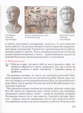 Гай Марий. Начало гражданских войн.
Римская Римский рельеф
скульптура
Я
Корнелий Сулла.
Римская
скульптура
в своего удачливого полководца, получать от него богатую
долю добычи. Сулла был объявлен диктатором без ограниче­
ния срока полномочий. Тысячи его противников были убиты,
лишены домов и земель. Часть награбленных богатств Сулла
раздал своим ветеранам, а часть - приближённым, сделав их
новыми богатыми землевладельцами и сенаторами.
2. Рабская доля.
• Работая в паре, поставьте себя на место римского раба, по­
пробуйте обратиться к своим товарищам: что, как и зачем вы
должны изменить в своём положении. • Сделайте вывод по
проблеме.
По разным оценкам, от трети до половины жителей Рим­
ской державы I века до н.э. составляли рабы. Более двух ты­
сяч лет назад в устье российской реки Дон, на греческом ост­
рове Делос или в центре Италии мы могли бы наблюдать сле­
дующую картину.
На огромный рынок свезены на продажу десятки тысяч ра­
бов. На одном из помостов ждут своей участи два человека,
скованные одной цепью. Один - скиф из кочевого племени.
Легионеры взяли его в плен вместе с женой и детьми. Дру­
гой - сириец, житель провинции. Он не смог уплатить нало­
ги в римскую казну и за долги продан в рабство. В начале дня
233
 