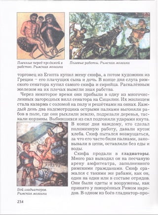 Пленные перед продажей в Полевые работы. Римская мозаика
рабство. Римская мозаика
торговец из Египта купил жену скифа, а потом художник из
Греции —его плачущих сына и дочь. В конце дня слуга рим­
ского сенатора купил самого скифа и сирийца. Раскалённым
железом на их плечах выжгли знак рабства.
Через некоторое время они прибыли в одну из многочис­
ленных загородных вилл сенатора на Сицилии. Их жилищем
стала казарма с соломой на полу и решётками на окнах. Каж­
дый день два надсмотрщика острыми палками выгоняли ра­
бов в поле, где они рыхлили землю, подрезали деревья, тас­
кали корзины. Выбившихся из сил подгоняли ударами кнута.
В конце дня каждому, кто сделал
положенную работу, давали кусок
хлеба. Скиф пытался возмущаться,
за что его часто били палками, зако­
вывали в цепи, оставляли без еды и
воды.
Скифа продали в гладиаторы.
Много раз выходил он на песчаную
арену амфитеатра, заполненного
римскими гражданами. Скиф сра­
жался с такими же рабами, как он,
один на один или в составе отрядов.
Они были одеты и вооружены, как
принято у покорённых Римом наро­
дов. В одном из боёв гладиатор-про­
Бой гладиаторов.
Римская мозаика
234
 