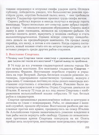 тивник опрокинул и оглушил скифа ударом щита. Оглядев
публику, победитель увидел, что большинство римлян про­
стёрли руки, опустив большой палец вниз, —они требовали
смерти. Гладиатор-противник пронзил грудь скифа мечом.
Сириец работал хорошо и иногда получал в награду горсть
винограда. Через несколько лет сенатор даже забрал сирий­
ца в город - он оказался хорошим обувщиком. Сириец завёл
лавку в доме господина, женился на служанке-рабыне. Он
мечтал скопить денег, выкупить у хозяина свободу и стать
вольноотпущенником. Однако вскоре сенатору понадоби­
лись деньги на предвыборную кампанию. Он продал лавку
сирийца, его жену, а потом и его самого. Когда сириец соста­
рился, новый хозяин отвёз его на остров посреди реки, где и
оставил умирать среди других рабов-стариков.
3. Восстание Спартака.
• Почему имя Спартака такое известное и уважаемое даже спустя
две тысячи лет после его восстания? • Сделай вывод по проблеме.
В 74 году до н.э. ученики гладиаторской школы города Ка­
пуя начали восстание. Его возглавил гладиатор Спартак -
уроженец Фракии. Восставшие перебили стражу и укры­
лись на горе Везувий. Лагерь беглецов осадили римские ле­
гионеры, перекрывшие единственную тропинку, ведшую с
горы вниз. С помощью лестниц из лозы дикого винограда вос­
ставшие спустились с отвесного обрыва. Римляне были за­
стигнуты врасплох и перебиты. Отряд Спартака двигался по
Италии. К началу 72 года до н.э. под знамя Спартака с изоб­
ражением вольнолюбивой кошки собралось 70 тыс. беглых
рабов и гладиаторов.
Спартак организовал разноплемённое войско в центурии и
легионы во главе с командирами. Рабы, не знакомые с воен­
ной службой, прошли обучение. Восставшие разбили две вы­
сланные против них армии, продвинулись на север Италии.
За Альпийскими горами заканчивались римские владения и
там рабы могли вернуть себе свободу. Однако по невыяснен­
ным причинам армия Спартака повернула на юг. Опять
пройдя весь полуостров, восставшие намеревались перепра­
235
 