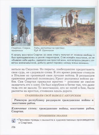 Спартак. Соврем,
памятник
Рабы, распятые на крестах.
Худ. Ф. Бронников
К началу восстания Спартак за свою отвагу получил от хозяина свободу и
был преподавателем в школе гладиаторов. Став вождём восстания, он не
объявлял себя царём, одевался как простой воин, все вопросы решал с со­
ветом военачальников, добычу делил поровну между всеми воинами.
виться на Сицилию. Но пираты, пообещавшие предоставить
свои суда, не сдержали слова. В это время римляне стянули
в Италию из провинций свои лучшие войска. В решающем
сражении римский полководец Красе разгромил войско ра­
бов. Сам Спартак сражался яростно - римляне не смогли
захватить его в плен. Он был изрублен в битве так, что даже
тела его не нашли. Те восставшие, кто не погиб в бою, были
распяты на крестах, стоявших вдоль дороги.
СРАВНИВАЕМ СВОЙ ВЫВОД С АВТОРСКИМ
Римскую республику раздирали гражданские войны и
восстания рабов.
Ключевые слова: гражданские войны, восстание рабов,
Спартак.
ПРИМЕНЯЕМ ЗНАНИЯ
• Примеры правды и вымысла в художественных произведениях
о Спартаке.
236
 