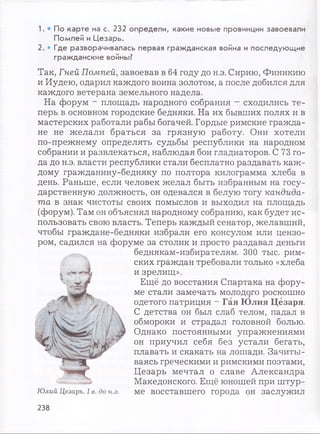 1. • П о к а р т е на с . 2 3 2 о п р е д е л и , к а к и е н о в ы е провинции за в о е в а л и
П о м п е й и Ц е з а р ь .
2 . • Г д е р а з в о р а ч и в а л а сь п е р в ая гр а ж д а н с к а я война и п о с л е д у ю щ и е
гр а ж д а н с к и е войны ?
Так, Гней Помпей, завоевав в 64 году до н.э. Сирию, Финикию
и Иудею, одарил каждого воина золотом, а после добился для
каждого ветерана земельного надела.
На форум - площадь народного собрания - сходились те­
перь в основном городские бедняки. На их бывших полях и в
мастерских работали рабы богачей. Гордые римские гражда­
не не желали браться за грязную работу. Они хотели
по-прежнему определять судьбы республики на народном
собрании и развлекаться, наблюдая бои гладиаторов. С 73 го­
да до н.э. власти республики стали бесплатно раздавать каж­
дому гражданину-бедняку по полтора килограмма хлеба в
день. Раньше, если человек желал быть избранным на госу­
дарственную должность, он одевался в белую тогу кандида­
та в знак чистоты своих помыслов и выходил на площадь
(форум). Там он объяснял народному собранию, как будет ис­
пользовать свою власть. Теперь каждый сенатор, желавший,
чтобы граждане-бедняки избрали его консулом или цензо­
ром, садился на форуме за столик и просто раздавал деньги
беднякам-избирателям. 300 тыс. рим­
ских граждан требовали только «хлеба
и зрелищ».
Ещё до восстания Спартака на фору­
ме стали замечать молодого роскошно
одетого патриция - Гая Юлия Цезаря.
С детства он был слаб телом, падал в
обмороки и страдал головной болью.
Однако постоянными упражнениями
он приучил себя без устали бегать,
плавать и скакать на лошади. Зачиты­
ваясь греческими и римскими поэтами,
Цезарь мечтал о славе Александра
Македонского. Ещё юношей при штур­
ме восставшего города он заслужил
238
 