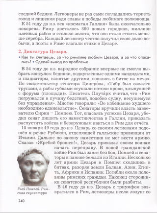 следний бедняк. Легионеры не раз сами соглашались терпеть
голод и лишения ради славы и победы любимого полководца.
К 51 году до н.э. вся «косматая Галлия» была окончательно
покорена. Риму досталось 800 новых городков, миллион
пленных рабов и столько золота, что оно стало стоить мень­
ше серебра. Каждый легионер честно получил свою долю до­
бычи, а поэты в Риме слагали стихи о Цезаре.
2. Диктатура Цезаря.
• К ак ты с ч и т а е ш ь , з а ч то р и м л я н е л ю би ли Ц е з а р я , а за ч то о п а с а ­
лись? * С д е л а й вы вод по п р о б л е м е .
В 54 году до н.э. народное собрание впервые не смогло вы­
брать консулов: бедняки, подкупленные одними кандидатами,
и гладиаторы, нанятые другими, сошлись в битве на мечах.
По свидетельству сенатора Цицерона, «Тибр был завален
трупами, а рабы губками осушали потоки крови, хлынувшей
с форума (площади)». Писатель Плутарх считал, что «Рим
погружался в пучину бедствий, подобно судну, несущемуся
без управления». Многие говорили: «Во избежание худшего
необходимо единовластие». Сенаторы вручили власть завое­
вателю Сирии - Помпею. Тот, опасаясь успехов Цезаря, убе­
дил сенат лишить его наместничества в Галлии, приказать
распустить войска и безоружным явиться в Рим для отчёта.
10 января 49 года до н.э. Цезарь со своими легионами подо­
шёл к речке Рубикон, отделявшей галльские провинции от
Италии. Дальше по закону наместник не мог вести армию.
Сказав «Жребий брошен!», Цезарь приказал своим воинам
начать переправу. В новой гражданской
войне Рим был занят без боя, Помпей и сена­
торы в панике бежали из Италии. Несколько
лет армии Цезаря и Помпея сходились в
битвах, разоряя земли Балкан, Азии, Егип­
та, Африки и Испании. Погибли около поло­
вины римских граждан. Наконец сторонни­
ки сенатской республики были разбиты.
В 46 году до н.э. Цезарь с триумфом воз­
вратился в Рим, легионеры несли лозунг со
Гней Помпей. Рим­
ская скульптура
240
 