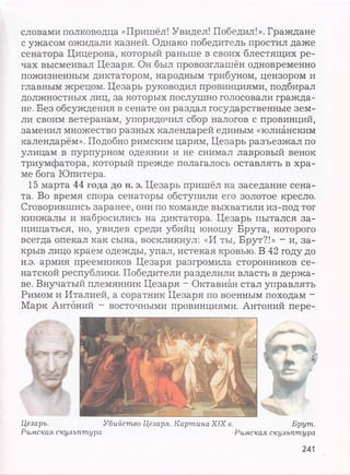 словами полководца «Пришёл! Увидел! Победил!». Граждане
с ужасом ожидали казней. Однако победитель простил даже
сенатора Цицерона, который раньше в своих блестящих ре­
чах высмеивал Цезаря. Он был провозглашён одновременно
пожизненным диктатором, народным трибуном, цензором и
главным жрецом. Цезарь руководил провинциями, подбирал
должностных лиц, за которых послушно голосовали гражда­
не. Без обсуждения в сенате он раздал государственные зем­
ли своим ветеранам, упорядочил сбор налогов с провинций,
заменил множество разных календарей единым «юлианским
календарём». Подобно римским царям, Цезарь разъезжал по
улицам в пурпурном одеянии и не снимал лавровый венок
триумфатора, который прежде полагалось оставлять в хра­
ме бога Юпитера.
15 марта 44 года до н. э. Цезарь пришёл на заседание сена­
та. Во время спора сенаторы обступили его золотое кресло.
Сговорившись заранее, они по команде выхватили из-под тог
кинжалы и набросились на диктатора. Цезарь пытался за­
щищаться, но, увидев среди убийц юношу Брута, которого
всегда опекал как сына, воскликнул: «И ты, Брут?!» - и, за­
крыв лицо краем одежды, упал, истекая кровью. В 42 году до
н.э. армия преемников Цезаря разгромила сторонников се­
натской республики. Победители разделили власть в держа­
ве. Внучатый племянник Цезаря - Октавиан стал управлять
Римом и Италией, а соратник Цезаря по военным походам -
Марк Антоний - восточными провинциями. Антоний пере-
Цезаръ. Убийство Цезаря. Картина XIX в. Брут.
Римская скульптура Римская скульптура
241
 