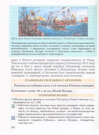 Бой у мыса Акций: Октавиан против Антония и Клеопатры. Соврем, рисунок
Не выдержав напряжения ожесточённой схватки, Клеопатра приказала еги­
петским кораблям выйти из боя. Антоний в смятении последовал за своей
возлюбленной, а преданные командиром воины стали переходить на
сторону Октавиана. Вскоре Антоний и Клеопатра покончили с собой в
осаждённой римскими войсками Александрии.
ехал в Египет, который сохранял независимость от Рима.
Там он взял в жёны прекрасную царицу Клеопатру. В 31 году
до н.э. в бою у мыса Акций корабли Октавиана потопили
большую часть флота Антония и Клеопатры. Египет стал
римской провинцией, а Октавиан был провозглашён новым
«цезарем» и «императором» (высшим властителем).
СРАВНИВАЕМ СВОЙ ВЫВОД С АВТОРСКИМ
Римская республика пала, и её сменила Римская империя.
Ключевые слова: 44 г. до н.э., Юлий Цезарь.
ПРИМЕНЯЕМ ЗНАНИЯ
О б ъ я с н и ф р а з у д р е в н е го п и са те л я П л у та р х а о Р и м е I в е к а д о н . э . ,
п р и в е д ё н н у ю на с . 2 4 0 .
;Гб) • Р а б о та я в гр у п п е , п о и зв е стн ы м ф а к т а м о п р е д е л и ч е р ты х а р а к -
*■ т е р а , л и чны е к а ч е с тв а Гая Ю л и я Ц е з а р я . • К а к и е из эти х к а ­
ч е с т в , п о -т в о е м у , ж е л а те л ь н ы , а к а к и е - н е ж е л а те л ь н ы для ли­
д е р а с о в р е м е н н о г о д е м о к р а т и ч е с к о г о г о с у д а р с т в а ?
“ 3 • О б ъ я с н и и зн ачальны й и с о в р е м е н н ы й (п е р е н о с н ы й ) с м ы с л вы­
р а ж е н и й : « п е р е й ти Р у б и к о н » , « в л асть К е с а р я » , « п р е д а т е л ь ­
с тв о Б р у т а » .
242
 