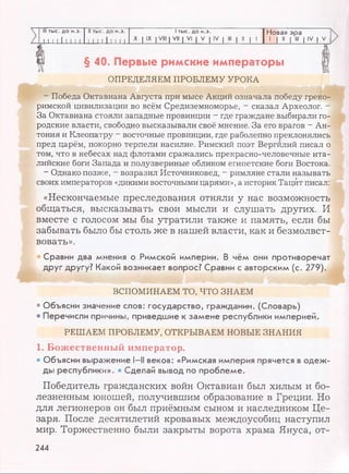 Ill тыс. до н.э.
11 I 111 I I I
II тыс. до н.э. 1тыс. до н.э. Новая эра
л 1iJ-Liin XIIX IVIII |VII | VI | V | IV | III | II | 1 1 | II | III | IV | V
§ 40. Первые римские императоры
ОПРЕДЕЛЯЕМ ПРОБЛЕМУ УРОКА
- Победа Октавиана Августа при мысе Акций означала победу греко­
римской цивилизации во всём Средиземноморье, - сказал Археолог. -
За Октавиана стояли западные провинции - где граждане выбирали го­
родские власти, свободно высказывали своё мнение. За его врагов - Ан­
тония и Клеопатру - восточные провинции, где раболепно преклонялись
пред царём, покорно терпели насилие. Римский поэт Вергилий писал о
том, что в небесах над флотами сражались прекрасно-человечные ита­
лийские боги Запада и полузвериные обликом египетские боги Востока.
- Однако позже, - возразил Источниковед, - римляне стали называть
своих императоров «дикими восточными царями», а историк Тацит писал:
«Нескончаемые преследования отняли у нас возможность
общаться, высказывать свои мысли и слушать других. И
вместе с голосом мы бы утратили также и память, если бы
забывать было бы столь же в нашей власти, как и безмолвст­
вовать».
Сравни два мнения о Римской империи. В чём они противоречат
друг другу? Какой возникает вопрос? Сравни с авторским (с.
ВСПОМИНАЕМ ТО, ЧТО ЗНАЕМ
• Объясни значение слов: государство, гражданин. (Словарь)
• Перечисли причины, приведшие к замене республики империей.
РЕШАЕМ ПРОБЛЕМУ, OTKPBIBAEM HOBBIE ЗНАНИЯ
1. Божественный император.
• Объясни выражение 1-11веков: «Римская империя прячется в одеж­
ды республики». * Сделай вывод по проблеме.
Победитель гражданских войн Октавиан был хилым и бо­
лезненным юношей, получившим образование в Греции. Но
для легионеров он был приёмным сыном и наследником Це­
заря. После десятилетий кровавых междоусобиц наступил
мир. Торжественно были закрыты ворота храма Януса, от­
244
 