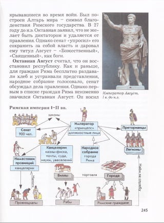 крывавшиеся во время войн. Был по­
строен Алтарь мира - символ благо­
денствия Римского государства. В 27
году до н.э. Октавиан заявил, что не ж е­
лает быть диктатором и удаляется от
правления. Однако сенат «упросил» его
сохранить за собой власть и даровал
ему титул Август - «Божественный»,
«Священный», как боги.
Октавиан Август считал, что он вос­
становил республику. Как и раньше,
для граждан Рима бесплатно раздава­
ли хлеб и устраивали представления,
народное собрание голосовало, сенат
обсуждал дела правления. Однако пер­
вым в списке граждан Рима неизменно
значился Октавиан Август. Он носил
Император Август.
I в. до н.э.
Римская империя I—II вв.
законы
Наместники
провинций
Император
«принцепс» Преторианцы
должностные лица
Канцелярии Народное
казны-фиска, собрание
почты, суда, i города ;
науки, увеселений ; Рима ;
Провинциалы
Легионы
Виллы h .....
J
Рабы
торговля Города
Римские граждане
245
Наёмнаслужбу
 