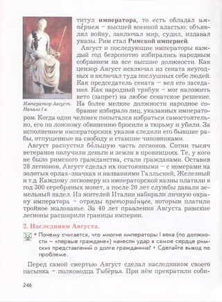 титул императора, то есть обладал им-
пёрием ~ высшей военной властью: объяв­
лял войну, заключал мир, судил, издавал
указы. Рим стал Римской империей.
Август и последующие императоры каж­
дый год безропотно избирались народным
собранием на все высшие должности. Как
цензор Август исключал из сената неугод­
ных и включал туда послушных себе людей.
Как председатель сената - вел его заседа­
ния. Как народный трибун - мог наложить
вето (запрет) на любое сенатское решение.
На более мелкие должности народное со­
брание избирало лиц, указанных императо­
ром. Когда один человек попытался избраться самостоятель­
но, его по ложному обвинению бросили в тюрьму и убили. За
исполнением императорских указов следили его бывшие ра­
бы, отпущенные на свободу и ставшие чиновниками.
Август распустил большую часть легионов. Сотни тысяч
ветеранов получили деньги и земли в провинциях. Те, у кого
не было римского гражданства, стали гражданами. Оставив
28 легионов, Август сделал их постоянными - с номерами на
золотых орлах-значках и названиями Галльский, Железный
и т.д. Каждому легионеру из императорской казны платили в
год 300 серебряных монет, а после 20 лет службы давали зе­
мельный надел. Из жителей Италии набирали личную охра­
ну императора - отряды преторианцев, которым платили
тройное жалованье. За 40 лет правления Августа римские
легионы расширили границы империи.
2. Наследники Августа.
ских представлений о долге гражданина? • Сделайте вывод по
проблеме.
Перед самой смертью Август сделал наследником своего
пасынка - полководца Тиберия. При нём прекратили соби­
Император Август.
Начало I в.
246
 