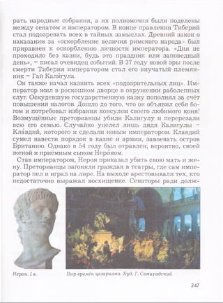 рать народные собрания, а их полномочия были поделены
между сенатом и императором. В конце правления Тиберий
стал подозревать всех в тайных замыслах. Древний закон о
наказании за «оскорбление величия римского народа» был
приравнен к оскорблению личности императора. «Дня не
проходило без казни, будь это праздник или заповедный
день», - писал очевидец событий. В 37 году новой эры после
смерти Тиберия императором стал его внучатый племян­
ник - Гай Калигула.
Он также начал казнить всех «подозрительных лиц». Им­
ператор жил в роскошном дворце в окружении раболепных
слуг. Оскудевшую государственную казну пополнял за счёт
повышения налогов. Дошло до того, что он объявил себя бо­
гом и потребовал избрания консулом своего любимого коня!
Возмущённые преторианцы убили Калигулу и перерезали
всю его семью. Случайно уцелел лишь дядя Калигулы -
Клавдий, которого и сделали новым императором. Клавдий
сумел навести порядок в казне и армии, завоевать остров
Британию. Однако в 54 году был отравлен, вероятно, своей
женой и приёмным сыном Нероном.
Став императором, Нерон приказал убить свою мать и ж е­
ну. Преторианцы загоняли граждан в театры, где сам импе­
ратор пел и играл на лире. На выходе арестовывали тех, кто
недостаточно выражал восхищение. Сенаторы ради долж-
Нерон. I в. Пир времён цезаризма. Худ. Г. Семирадский
247
 