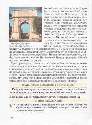 ностей льстиво восхваляли Неро­
на, называя его «величайшим по­
этом и певцом». В 64 году страш­
ный пожар уничтожил почти весь
Рим, оставив тысячи людей без
крыши над головой. Поползли
слухи, что император специально
поджёг город, чтобы, стоя на бал­
коне дворца, сочинять стихи о
пожаре. Нужно было успокоить
народ, и Нерон объявил поджи­
гателями поклонников восточ­
ных богов (в том числе христиан).
Их на потеху публике бросали в
цирке на съедение голодным львам. Вскоре в очередной раз
преторианцы подняли мятеж. Спасаясь от расправы на вил­
ле своего вольноотпущенника, Нерон приказал бывшему ра­
бу, пронзить его мечом. Напоследок Нерон произнёс: «Какой
артист погибает во мне!».
Преторианцы и стоявшие в провинциях легионы провоз­
гласили преемниками Нерона четырёх разных императоров.
Они начали междоусобную войну. Только в самом конце I ве­
ка новой эры, когда императором стал престарелый сенатор
Нерва, начал складываться обычай передачи императорско­
го звания. Ещё при жизни Нерва усыновил и назначил своим
соправителем и наследником военачальника Траяна.
СРАВНИВАЕМ СВОЙ ВЫВОД С АВТОРСКИМ
Римская империя справилась с кризисом власти I века
новой эры и осталась могущественной мировой державой.
Ключевые слова: Октавиан Август, Римская империя.
ПРИМЕНЯЕМ ЗНАНИЯ
• По известным фактам определите личные качества Октавиана
Августа и его преемников - Тиберия, Калигулы, Нерона. В чём
принципиальная разница?
Триумфальная арка
императора Тита. I в.
248
 