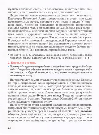 нулись холодные степи. Теплолюбивые животные или вы­
мирали, или откочёвывали к югу от привычных мест.
Люди тем не менее продолжали расселяться по планете.
Просторы Восточной Азии превратились в степи, где дули
пронзительные ветра, несущие тучи песка и пыли. У жив­
ших здесь людей от поколения к поколению постепенно
сузился разрез глаз. Так возникла монголоидная раса совре­
менных людей. У жителей жаркой Африки появился тёмный
цвет кожи и курчавые волосы, предохранявшие кожу от
ожогов, а голову от перегрева. Так возникла негроидная раса.
В дождливой и холодной приледниковой Европе у людей по­
явился сильно выступающий (по сравнению с другими раса­
ми) нос, который не позволял холодному воздуху быстро по­
пасть в лёгкие. Так возникла европеоидная раса.
• По карте на с. 17 определи, какие особенности ледниковой эпохи
позволили людям расселяться по планете. (Условные знаки - с. 6)
2. Братья и сёстры.
• Почему объединения первобытных людей названы «родовой общи­
ной»? Подробно объясни значение каждого слова и проверь себя
по словарю. * Сделай вывод о том, что помогло людям выжить в
ледниковую эпоху.
На тысячи лет земли от атлантического побережья Европы
до гор Центральной Азии превратились в приледниковую
холодную и влажную степь, по которой бродили стада гигант­
ских мамонтов, шерстистых носорогов, бизонов, диких лоша­
дей и прочих животных. Люди вида «человек разумный»
пришли сюда около 40 тыс. лет назад. Тогда на территории
современных Франции, Украины или Южной Сибири можно
было наблюдать такую картину.
На берегу реки стоит большой шалаш из длинных жердей,
накрытых сшитыми между собой шкурами животных. Внут­
ри шалаша у костра греется около 30 людей - вся родовая
община. Дети ещё нежатся под шкурами, а матери уже вы­
шли из своих семейных углов и готовят скудную еду - под­
жаривают мясо пойманного вчера зайца, приправляют его
24
 