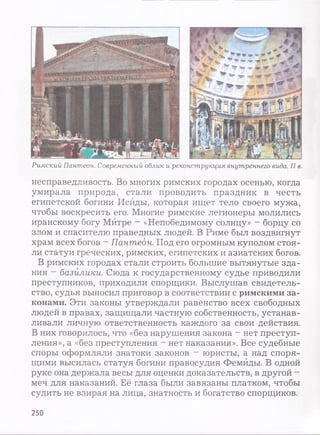 Римский Пантеон. Современный облик и реконструкция внутреннего вида. II в.
несправедливость. Во многих римских городах осенью, когда
умирала природа, стали проводить праздник в честь
египетской богини Исйды, которая ищет тело своего мужа,
чтобы воскресить его. Многие римские легионеры молились
иранскому богу Митре - «Непобедимому солнцу» —борцу со
злом и спасителю праведных людей. В Риме был воздвигнут
храм всех богов - Пантеон. Под его огромным куполом стоя­
ли статуи греческих, римских, египетских и азиатских богов.
В римских городах стали строить большие вытянутые зда­
ния - базилики. Сюда к государственному судье приводили
преступников, приходили спорщики. Выслушав свидетель­
ство, судья выносил приговор в соответствии с римскими за­
конами. Эти законы утверждали равенство всех свободных
людей в правах, защищали частную собственность, устанав­
ливали личную ответственность каждого за свои действия.
В них говорилось, что «без нарушения закона - нет преступ­
ления», а «без преступления - нет наказания». Все судебные
споры оформляли знатоки законов - юристы, а над споря­
щими высилась статуя богини правосудия Фемиды. В одной
руке она держала весы для оценки доказательств, в другой -
меч для наказаний. Её глаза были завязаны платком, чтобы
судить не взирая на лица, знатность и богатство спорщиков.
250
 
