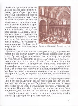 Римские граждане состяза­
лись во всём: в рыночной тор­
говле, при выборе городских
властей, в спортивной борьбе
на Олимпийских играх. Кро­
ме того, в каждом городе на
цирковых аренах соревнова­
лись в беге колесницы, а зри­
тели болели за возниц «крас­
ной», «зелёной», «голубой»
или «синей» команды. В бази­
ликах и театрах публика со­
биралась послушать поэтов и
ораторов. Они спорили о за­
конах природы и обществен­
ных порядках. Победителей
награждали аплодисментами
и книгами.
Детей с 7 до 12 лет учитель собирал в саду, портике или
базилике, принимал плату за обучение, произносил вслух
слова, буквы, цифры, показывал, как они пишутся, а учени­
ки тщательно повторяли за ним. Научившись читать, пи­
сать и считать, подростки с 12 до 16 лет посещали школу
грамматики. Здесь, в окружении скульптур писателей и
философов, они комментировали отрывки из их произведе­
ний. С 16 лет юноши поступали в высшую школу - ритори­
ки. Там их учили правильно, красиво и остроумно состав­
лять речи в судах, на народных собраниях, состязаниях по­
этов.
Со всей империи съезжались ученики в Афинскую акаде­
мию философов. Лучших врачей готовили в школе бога вра­
чевания Асклёпия рядом с Пергамом. Знаменитая Алекса­
ндрийская библиотека пополнилась книгами Страбона «Ге­
ография», Плиния «Естестенная история», которая была
энциклопедией знаний по биологии и физике. Астроном
Птолемей считал, что Земля - это шар, расположенный в
центре вращающихся сфер небесных тел.
251
 