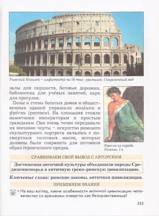 Ключевые слова: римские законы, античная цивилизация.
ПРИМЕНЯЕМ ЗНАНИЯ
• На ваш взгляд, какие особенности античной цивилизации чело­
вечество со временем отвергло как безнравственные?
Римский Колизей - амфитеатр на 50 тыс. зрителей. Современный вид
СРАВНИВАЕМ СВОЙ ВЫВОД С АВТОРСКИМ
залы для пиршеств, беговые дорожки,
библиотека для учёных занятий, парк
для прогулок.
Полы и стены богатых домов и общест­
венных зданий украшали мозаики и
фрески (росписи). На площадях стояли
памятники императорам и простым
гражданам. Они очень точно передавали
их внешние черты - искусство римского
скульптурного портрета началось с по­
смертных гипсовых масок, которые
должны были сохранить для потомков
образ героического предка.
Фреска из города
Помпеи. I в.
Достижения античной культуры объединили народы Сре­
диземноморья в античную греко-римскую цивилизацию.
253
 