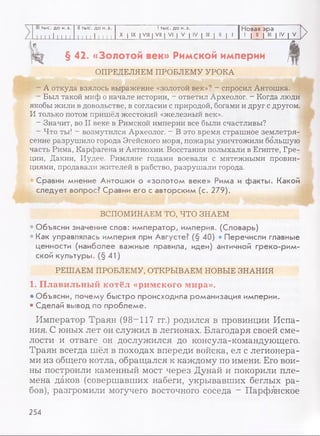 III тыс. до н.э. II тыс. до н.э. 1тыс. до н.э. Новая эра
. 111 1 11111 11 1 1 11 1 1 1 X I IX I VIII | VII | VI | V | IV | III | II | 1 1 | II | III | IV | V
>
§ 42. «Золотой век» Римской империи
ОПРЕДЕЛЯЕМ ПРОБЛЕМУ УРОКА
- А откуда взялось выражение «золотой век»? - спросил Антошка.
- Был такой миф о начале истории, - ответил Археолог. - Когда люди
якобы жили в довольстве, в согласии с природой, богами и друг с другом.
И только потом пришёл жестокий «железный век».
- Значит, во II веке в Римской империи все были счастливы?
- Что ты! - возмутился Археолог. - В это время страшное землетря­
сение разрушило города Эгейского моря, пожары уничтожили большую
часть Рима, Карфагена и Антиохии. Восстания полыхали в Египте, Гре­
ции, Дакии, Иудее. Римляне годами воевали с мятежными провин­
циями, продавали жителей в рабство, разрушали города.
Сравни мнение Антошки о «золотом веке» Рима и факты. Какой
следует вопрос? Сравни его с авторским (с. 279).
ВСПОМИНАЕМ ТО, ЧТО ЗНАЕМ
• Объясни значение слов: император, империя. (Словарь)
• Как управлялась империя при Августе? (§ 40) • Перечисли главные
ценности (наиболее важные правила, идеи) античной греко-рим­
ской культуры. (§ 41)
РЕШАЕМ ПРОБЛЕМУ, ОТКРЫВАЕМ НОВЫЕ ЗНАНИЯ
1. Плавильный котёл «римского мира».
• Объясни, почему быстро происходила романизация империи.
• Сделай вывод по проблеме.
Император Траян (98—117 гг.) родился в провинции Испа­
ния. С юных лет он служил в легионах. Благодаря своей сме­
лости и отваге он дослужился до консула-командующего.
Траян всегда шёл в походах впереди войска, ел с легионера­
ми из общего котла, обращался к каждому по имени. Его вои­
ны построили каменный мост через Дунай и покорили пле­
мена даков (совершавших набеги, укрывавших беглых ра­
бов), разгромили могучего восточного соседа - Парфянское
254
 
