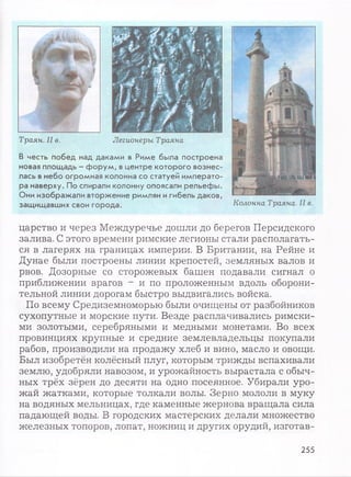 Траян. II в. Легионеры Траяна
В честь побед над даками в Риме была построена
новая площадь - форум, вцентре которого вознес­
лась внебо огромная колонна со статуей императо­
ра наверху. По спирали колонну опоясали рельефы.
Они изображали вторжение римлян игибель даков,
защищавших свои города. Колонна Траяна. II в.
царство и через Междуречье дошли до берегов Персидского
залива. С этого времени римские легионы стали располагать­
ся в лагерях на границах империи. В Британии, на Рейне и
Дунае были построены линии крепостей, земляных валов и
рвов. Дозорные со сторожевых башен подавали сигнал о
приближении врагов - и по проложенным вдоль оборони­
тельной линии дорогам быстро выдвигались войска.
По всему Средиземноморью были очищены от разбойников
сухопутные и морские пути. Везде расплачивались римски­
ми золотыми, серебряными и медными монетами. Во всех
провинциях крупные и средние землевладельцы покупали
рабов, производили на продажу хлеб и вино, масло и овощи.
Был изобретён колёсный плуг, которым трижды вспахивали
землю, удобряли навозом, и урожайность вырастала с обыч­
ных трёх зёрен до десяти на одно посеянное. Убирали уро­
жай жатками, которые толкали волы. Зерно мололи в муку
на водяных мельницах, где каменные жернова вращала сила
падающей воды. В городских мастерских делали множество
железных топоров, лопат, ножниц и других орудий, изготав-
255
 
