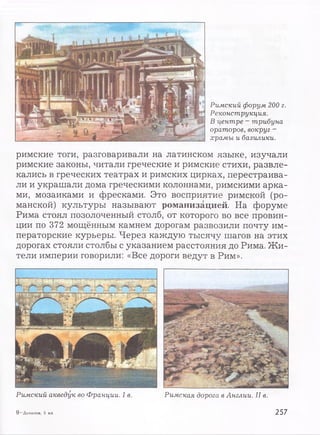 Римский форум 200 г.
Реконструкция.
В центре - трибуна
ораторов, вокруг -
храмы и базилики.
римские тоги, разговаривали на латинском языке, изучали
римские законы, читали греческие и римские стихи, развле­
кались в греческих театрах и римских цирках, перестраива­
ли и украшали дома греческими колоннами, римскими арка­
ми, мозаиками и фресками. Это восприятие римской (ро­
манской) культуры называют романизацией. На форуме
Рима стоял позолоченный столб, от которого во все провин­
ции по 372 мощённым камнем дорогам развозили почту им­
ператорские курьеры. Через каждую тысячу шагов на этих
дорогах стояли столбы с указанием расстояния до Рима. Жи­
тели империи говорили: «Все дороги ведут в Рим».
Римский акведук во Франции. I в. Римская дорога в Англии. II в.
9 —Данилов, 5 кл. 257
 