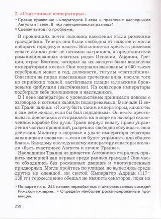 2. «Счастливые императоры».
• Сравни правление императоров N века и правление наследников
Августа в I веке. В чём принципиальная разница?
• Сделай вывод по проблеме.
В провинциях почти половина населения стали римскими
гражданами. Теперь они были свободны от налогов и могли
избирать городскую власть. Большинство кресел в римском
сенате заняли уже не потомки патрициев, а представители
романизированных знатных родов Испании, Африки, Гре­
ции, стран Востока, которые за их заслуги были включены
императорами в сенат. Они получали жалованье в 600 тысяч
серебряных монет в год, должности, титулы «светлейших».
Они пили на пирах изысканные греческие вина, носили тоги
из сирийских тканей, застёгивали плащи галльскими брон­
зовыми фибулами (застёжками). Из сенаторов императоры
подбирали себе помощников и наследников.
В I веке императоры с удовольствием принимали доносы о
заговорах и сотнями казнили подозреваемых. В начале II ве­
ка Траян заявил: «Я хочу быть таким императором, какого бы
я сам себе желал, если бы был подданным». Он велел аресто­
вывать доносчиков и отправлять их в море на наскоро сколо­
ченном корабле без руля. Траян вернул сенату право управ­
ления частью провинций, разрешил свободно обсуждать свои
действия. Молитву о здоровье и удаче императора сенаторы
заканчивали словами: «...если он будет управлять для общего
блага». Каждому последующему императору сенаторы жела­
ли «быть счастливее Августа и лучше Траяна».
Наследники Траяна из династии Антонинов старались пра­
вить империей как первые среди равных граждан! Они час­
то обходились без роскошных дворцов и многочисленных
придворных. Могли пройтись по улицам, не выделяясь среди
других ни одеждой, ни свитой. Император Адриан (117—
138 гг.) торжественно обещал не казнить сенаторов, пока их
•По карте на с. 243 назови первобытных и цивилизованных соседей
Римской империи. • Определи наиболее романизированные про­
винции.
258
 