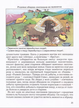 Р о д о в а я общ и н а о х о тн и к о в на м ам он тов
• Перечисли занятия первобытных людей.
• Сравни вещи и пищу первобытных и современных людей.
душистыми травами. Здесь у родового костра все женщины
друг другу как «сёстры», а мужчины - «братья».
Мужчины собираются на большую охоту: покрепче при­
вязывают к деревянным копьям каменные наконечники,
смолят факелы; двое стариков оббивают каменные заготов­
ки, делая для всех запасные копья. Один из мужчин ещё раз
рассказывает, как вчера вечером стадо мамонтов перешло
реку и оказалось на охотничьей территории их общины -
рода «Рыжей Лисицы». Теперь это их добыча, и охотники со­
седнего рода - «сыновья Серой Совы», живущие за рекой, не
посмеют прийти сюда. На лицах у всех улыбки - кончились
голодные дни, когда звери обходили их стороной и скудную
добычу приходилось отдавать только взрослым и сильным -
тем, кто способен добывать сородичам пищу, и когда от голо­
да болели и умирали дети и старики.
Но вот один из опытных охотников предлагает сородичам
позвать на большую охоту соседнюю общину. Он говорит, что
только своими силами не удастся загнать мамонтов к обрыву.
25
 