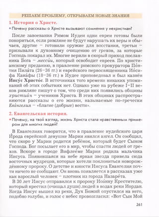 РЕШАЕМ ПРОБЛЕМУ, ОТКРЫВАЕМ НОВЫЕ ЗНАНИЯ
1. История о Христе.
• Почему рассказы о Христе вызывают сомнения у нехристиан?
После завоевания Римом Иудеи одни евреи готовы были
покориться, если римляне не будут нарушать их веры и обы­
чаев, другие ~ готовили оружие для восстания, третьи —
призывали к духовному очищению от грехов, за которые
Господь покарал их. Многие верили в скорый приход послан­
ника Бога ~ мессии, который освободит евреев. По христи­
анскому преданию, в правление римского прокуратора Пбн-
тия Пилата (26-36 гг.) и еврейского первосвященника Иоси­
фа Каиафы (18~36 гг.) в Иудее проповедовал и был казнён
Иисус Христос. В источниках того времени никаких упоми­
наний об этих событиях нет. Однако уже на рубеже I—II ве­
ков римляне пишут о том, что среди них появились общины
христиан ~ учеников Христа. В этих общинах распростра­
няются рассказы о его жизни, называемые по-гречески
Евангелия - «благие (добрые) вести».
2. Евангельская история.
• Почему, на твой взгляд, жизнь Христа стала нравственным приме­
ром для многих людей?
В Евангелиях говорится, что в правление иудейского царя
Ирода еврейской девушке Марии явился ангел. Он сообщил,
что скоро у Марии родится ребёнок, который будет Сыном
Господа. Бог посылает его в мир, чтобы спасти людей от гре­
хов. Вскоре в городе Вифлееме Мария родила мальчика
Иисуса. Появившаяся на небе яркая звезда привела сюда
восточных мудрецов, которые хотели поклониться новорож­
дённому пророку. О детстве и юности Иисуса Евангелия поч­
ти ничего не сообщают. Он вновь появляется в рассказах уже
как взрослый человек - плотник из города Назарета.
В 30 лет Иисус отправился к пророку Иоанну Крестителю,
который крестил (очищал души) людей в водах реки Иордан.
Когда Иисус вышел из реки, Дух Божий опустился на него,
подобно голубю, и голос с небес провозгласил: «Вот Сын Мой
261
 