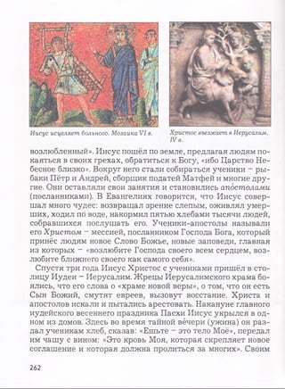 Иисус исцеляет больного. Мозаика VI в. Христос въезжает в Иерусалим.
IV в.
возлюбленный». Иисус пошёл по земле, предлагая людям по­
каяться в своих грехах, обратиться к Богу, «ибо Царство Не­
бесное близко». Вокруг него стали собираться ученики - ры­
баки Пётр и Андрей, сборщик податей Матфей и многие дру­
гие. Они оставляли свои занятия и становились апостолами
(посланниками). В Евангелиях говорится, что Иисус совер­
шал много чудес: возвращал зрение слепым, оживлял умер­
ших, ходил по воде, накормил пятью хлебами тысячи людей,
собравшихся послушать его. Ученики-апостолы называли
его Христом - мессией, посланником Господа Бога, который
принёс людям новое Слово Божье, новые заповеди, главная
из которых ~ «возлюбите Господа своего всем сердцем, воз­
любите ближнего своего как самого себя».
Спустя три года Иисус Христос с учениками пришёл в сто­
лицу Иудеи - Иерусалим. Жрецы Иерусалимского храма бо­
ялись, что его слова о «храме новой веры», о том, что он есть
Сын Божий, смутят евреев, вызовут восстание. Христа и
апостолов искали и пытались арестовать. Накануне главного
иудейского весеннего праздника Пасхи Иисус укрылся в од­
ном из домов. Здесь во время тайной вечери (ужина) он раз­
дал ученикам хлеб, сказав: «Ешьте - это тело Моё», передал
им чашу с вином: «Это кровь Моя, которая скрепляет новое
соглашение и которая должна пролиться за многих». Своим
262
 