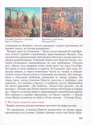 Голгофа (Снятие с креста). Христос и апостолы.
Худ. А. Рябушкин Мозаика 400 г.
ученикам он объявил, что его предадут в руки грешников, он
примет казнь, но потом воскреснет.
Вскоре один из учеников - Иуда (получивший 30 серебря­
ных монет) привёл стражников, арестовавших Иисуса. Суд
иудейских священников приговорил Иисуса к казни вместе с
двумя разбойниками. Римский наместник Понтий Пилат пы­
тался отговорить священников, но они требовали: «Распни
его». Иисус под конвоем отнёс свой крест на гору Голгофу.
Его руки и ноги прибили к кресту. В середине дня тьма на­
крыла землю, и через несколько часов на глазах у собрав­
шейся толпы Иисус умер в страшных мучениях. Его похоро­
нили в скальной гробнице, привалив ко входу камень. Но
через день, когда ученики Христа пришли к гробнице, они
увидели, что камень отвален, а гробница пуста. Явившийся
им ангел произнёс: «Не бойтесь... Иисус был распят... но он
воскрес». Потом сам Иисус явился своим апостолам и сказал
им: «Идите по всему миру и проповедуйте всем благую весть.
Кто поверит и примет крещение, тот будет спасён...». После
этого Иисус вознёсся на небо к Отцу своему - Господу Богу.
3. История первых христиан.
• Выдели причины распространения христианства среди римлян.
По преданию, ученики Христа разошлись по всему миру,
проповедуя его учение. Однако прежде всего оно было обра-
263
 