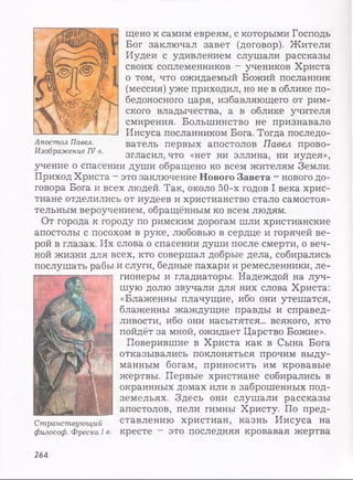 щено к самим евреям, с которыми Господь
Бог заключал завет (договор). Жители
Иудеи с удивлением слушали рассказы
своих соплеменников - учеников Христа
о том, что ожидаемый Божий посланник
(мессия) уже приходил, но не в облике по­
бедоносного царя, избавляющего от рим­
ского владычества, а в облике учителя
смирения. Большинство не признавало
Иисуса посланником Бога. Тогда последо­
ватель первых апостолов Павел прово­
згласил, что «нет ни эллина, ни иудея»,
учение о спасении души обращено ко всем жителям Земли.
Приход Христа - это заключение Нового Завета - нового до­
говора Бога и всех людей. Так, около 50-х годов I века хрис­
тиане отделились от иудеев и христианство стало самостоя­
тельным вероучением, обращённым ко всем людям.
От города к городу по римским дорогам шли христианские
апостолы с посохом в руке, любовью в сердце и горячей ве­
рой в глазах. Их слова о спасении души после смерти, о веч­
ной жизни для всех, кто совершал добрые дела, собирались
послушать рабы и слуги, бедные пахари и ремесленники, ле­
гионеры и гладиаторы. Надеждой на луч­
шую долю звучали для них слова Христа:
«Блаженны плачущие, ибо они утешатся,
блаженны жаждущие правды и справед­
ливости, ибо они насытятся... всякого, кто
пойдёт за мной, ожидает Царство Божие».
Поверившие в Христа как в Сына Бога
отказывались поклоняться прочим выду­
манным богам, приносить им кровавые
жертвы. Первые христиане собирались в
окраинных домах или в заброшенных под­
земельях. Здесь они слушали рассказы
апостолов, пели гимны Христу. По пред­
ставлению христиан, казнь Иисуса на
философ. Фреска 1в. кресте - это последняя кровавая жертва
Апостол Павел.
Изображение IV в.
264
 