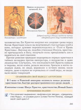 Фрески из римских
катакомб. Ill в.
Монограмма Христа
Добрый пастух (Иисус) несёт на плечах
Богоматерь с младенцем заблудившуюся овцу (человечество)
человечества. Ею Христос искупил все людские грехи перед
Богом. Христиане клали на жертвенный стол (алтарь) хлеб и
вино, которые духовно перевоплощались в «Тело и Кровь
Христовы». Вкушая их, подобно ученикам Иисуса, христиа­
не причащались к Богу, получали силы преодолевать зло и
надеяться на своё спасение.
Прочие римские граждане подозревали первых христиан в
тайных заговорах против императора, в колдовстве и даже
людоедстве. Случалось, что последователей Христа сажали
в тюрьмы, жгли огнём, резали железом, бросали в когти го­
лодных львов, но люди, верившие в вечную жизнь после
смерти, даже в муках не отрекались от своей веры, не выда­
вали своих товарищей.
СРАВНИВАЕМ СВОЙ ВЫВОД С АВТОРСКИМ
В I веке в Римской империи возникла новая религия —
христианство, быстро распространившееся среди людей.
Ключевые слова: Иисус Христос, христианство, Новый Завет.
ПРИМЕНЯЕМ ЗНАНИЯ
Сёр] • Что означают выражения: «вифлеемская звезда», «предатель-
^ ство Иуды», «я умываю руки» (слова Понтия Пилата), «каждый
несёт свой крест»?
265
 