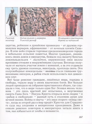 Римский Битва римлян и варваров. Молящаяся христианка,
легионер Римский рельеф Фреска из катакомб
царства, рейнские и дунайские провинции - от дружин гер­
манских варваров, африканские - от кочевых племён Саха­
ры. В огне войн сгорали торговые средиземноморские города
и небольшие сельские поместья. Многие граждане, лишив­
шись своих домов и имущества, бежали под защиту богатых
землевладельцев - магнатов, окруживших свои виллы
крепкими стенами и вооружёнными слугами. Беглецы полу­
чали от магната участок земли с хижиной, а за это отдавали
ему треть урожая пшеницы, винограда, приплода скота. Эти
полусвободные земледельцы - колоны стали главными тру­
жениками империи, а рабов стали использовать как домаш­
них слуг.
Всё чаще римские граждане, лишённые мира, порядка и
свободы, теряли веру в своих языческих богов. Все больше
людей приходило на собрания христианских общин, где слы­
шали о том, что в мире только один Бог. Земная жизнь чело­
века - это лишь краткий миг испытания, а жертвенная
смерть Сына Бога - Иисуса Христа открыла всем людям - и
«рабам и свободным» - равный путь к спасению души для
вечной жизни. Войны и смуты - это знак скорого «конца све­
та», когда во второй раз в мир придёт Христос для Страшно­
го суда над злодеями и воскресения праведников. Даже в
семьях римских сенаторов и императоров читали книги о
том, как избавиться от злобы и ненависти.
267
 