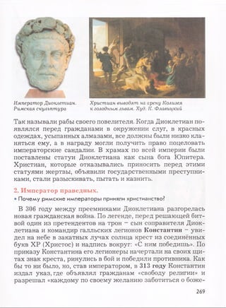 Император Диоклетиан.
Римская скульптура
Христиан выводят на арену Колизея
к голодным львам. Худ. К. Флавицкий
Так называли рабы своего повелителя. Когда Диоклетиан по­
являлся перед гражданами в окружении слуг, в красных
одеждах, усыпанных алмазами, все должны были низко кла­
няться ему, а в награду могли получить право поцеловать
императорские сандалии. В храмах по всей империи были
поставлены статуи Диоклетиана как сына бога Юпитера.
Христиан, которые отказывались приносить перед этими
статуями жертвы, объявили государственными преступни­
ками, стали разыскивать, пытать и казнить.
2. Император праведных.
• Почему римские императоры приняли христианство?
В 306 году между преемниками Диоклетиана разгорелась
новая гражданская война. По легенде, перед решающей бит­
вой один из претендентов на трон - сын соправителя Диок­
летиана и командир галльских легионов Константин - уви­
дел на небе в закатных лучах солнца крест из соединённых
букв ХР (Христос) и надпись вокруг: «С ним победишь». По
приказу Константина его легионеры начертали на своих щи­
тах знак креста, ринулись в бой и победили противника. Как
бы то ни было, но, став императором, в 313 году Константин
издал указ, где объявлял гражданам «свободу религии» и
разрешал «каждому по своему желанию заботиться о боже-
269
 